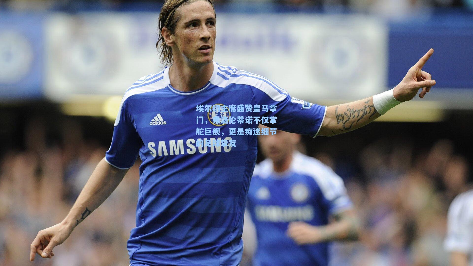 埃尔切主席盛赞皇马掌门，弗洛伦蒂诺不仅掌舵巨舰，更是痴迷细节的足球挚友